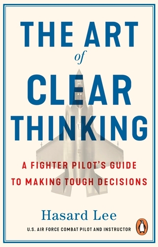The Art of Clear Thinking: A Fighter Pilot’s Guide to Making Tough Decisions